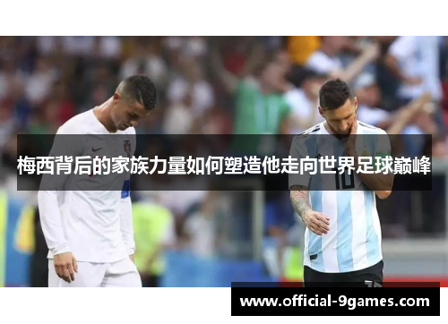 梅西背后的家族力量如何塑造他走向世界足球巅峰