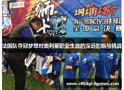 法国队夺冠梦想对奥利塞职业生涯的深远影响与挑战
