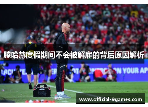 滕哈赫度假期间不会被解雇的背后原因解析